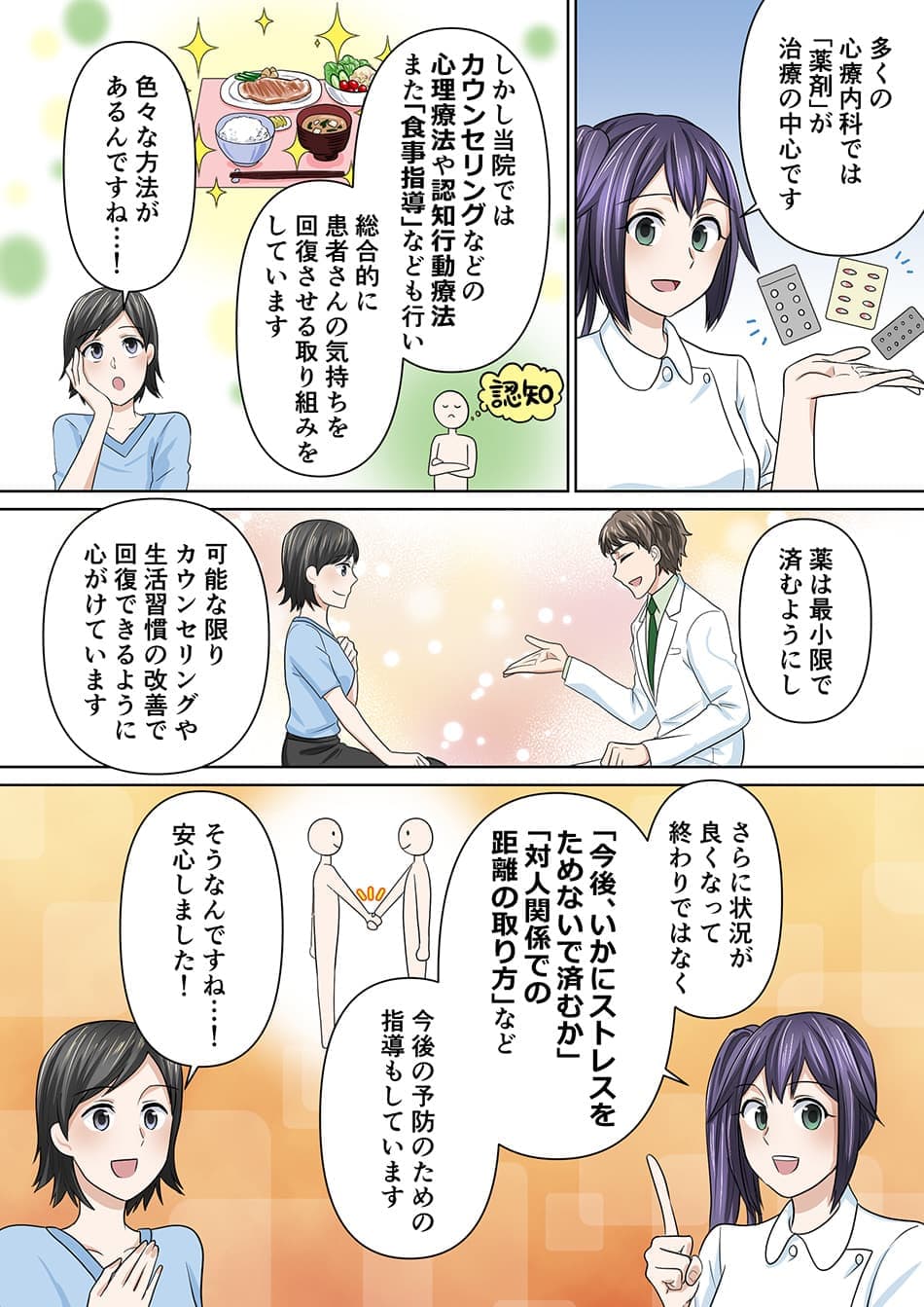 多くの心療内科では「薬剤」が治療の中心です。しかし当院では、カウンセリングなどの心理療法や認知行動療法また「食事指導」なども行い、総合的に患者さんの気持ちを回復させる取り組みをしています。色々な方法があるんですね…！薬は最小限で済むようにし、可能な限りカウンセリングや生活習慣の改善で回復できるように心がけています。さらに状況が良くなって終わりではなく、「今後、いかにストレスをためないで済むか」「対人関係での距離の取り方」など、今後の予防のための指導もしています。そうなんですね…！安心しました！
